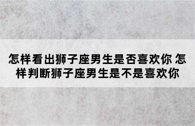 怎样看出狮子座男生是否喜欢你 怎样判断狮子座男生是不是喜欢你